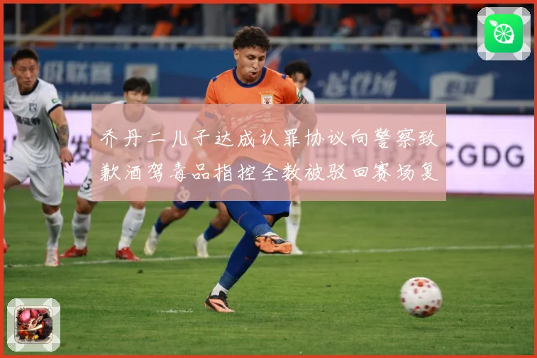 乔丹二儿子达成认罪协议向警察致歉酒驾毒品指控全数被驳回赛场复盘