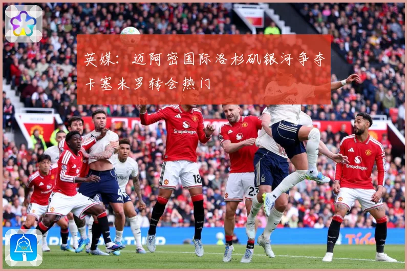 英媒：迈阿密国际洛杉矶银河争夺卡塞米罗转会热门