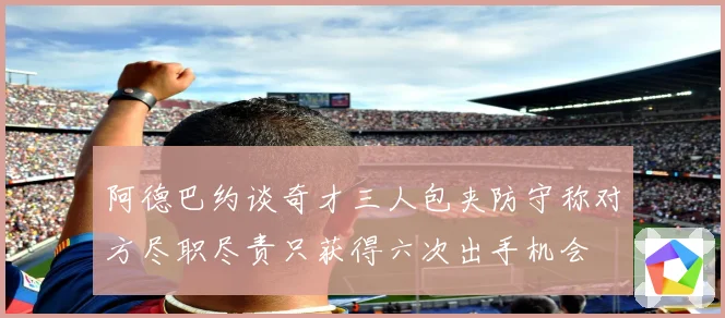 阿德巴约谈奇才三人包夹防守称对方尽职尽责只获得六次出手机会