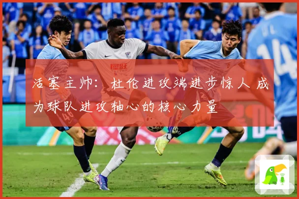 活塞主帅：杜伦进攻端进步惊人 成为球队进攻轴心的核心力量