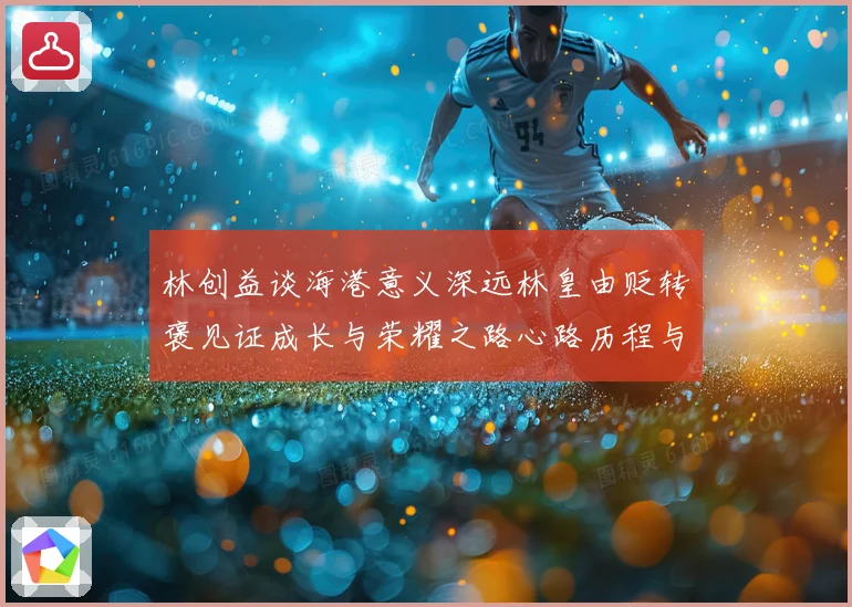 林创益谈海港意义深远林皇由贬转褒见证成长与荣耀之路心路历程与蜕变