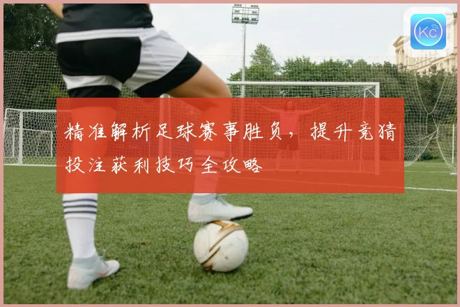 精准解析足球赛事胜负，提升竞猜投注获利技巧全攻略