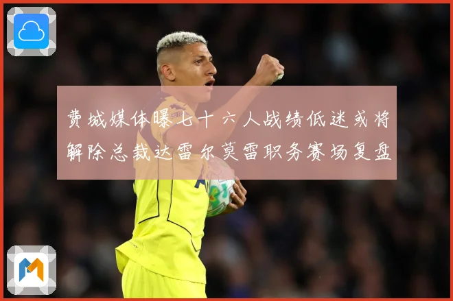 费城媒体曝七十六人战绩低迷或将解除总裁达雷尔莫雷职务赛场复盘