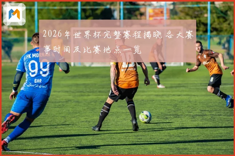 2026年世界杯完整赛程揭晓 各大赛事时间及比赛地点一览