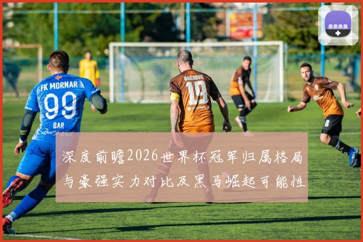 深度前瞻2026世界杯冠军归属格局与豪强实力对比及黑马崛起可能性分析