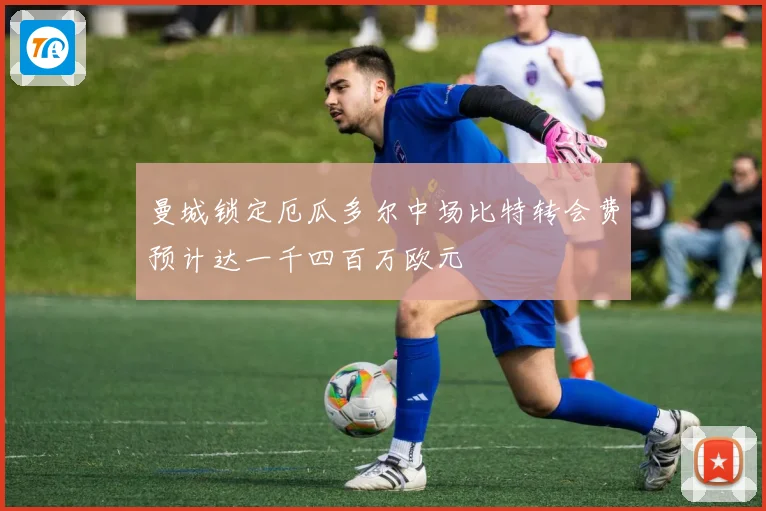 曼城锁定厄瓜多尔中场比特转会费预计达一千四百万欧元