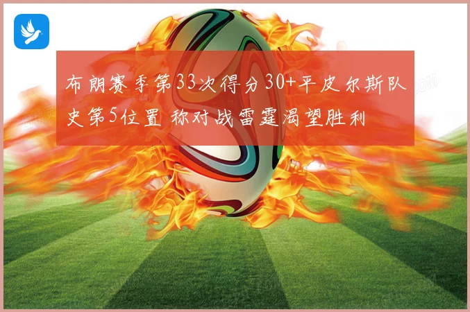 布朗赛季第33次得分30+平皮尔斯队史第5位置 称对战雷霆渴望胜利