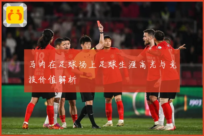 马内在足球场上足球生涯高光与竞技价值解析