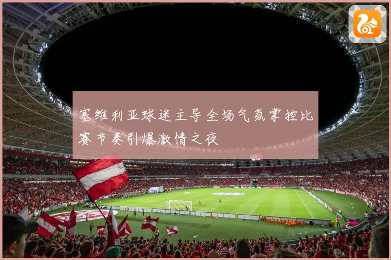 塞维利亚球迷主导全场气氛掌控比赛节奏引爆激情之夜