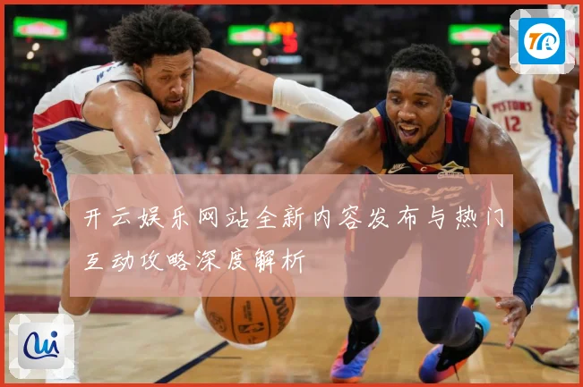 开云娱乐网站全新内容发布与热门互动攻略深度解析