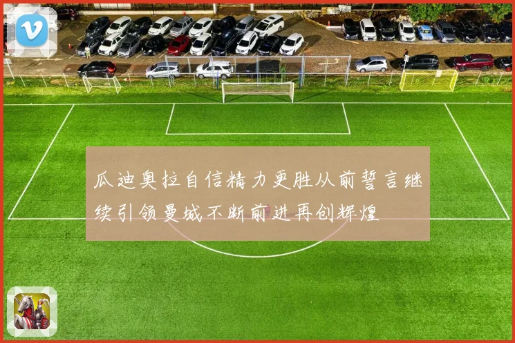 瓜迪奥拉自信精力更胜从前誓言继续引领曼城不断前进再创辉煌