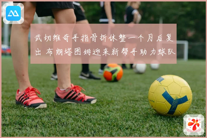 武切维奇手指骨折休整一个月后复出 布朗塔图姆迎来新帮手助力球队