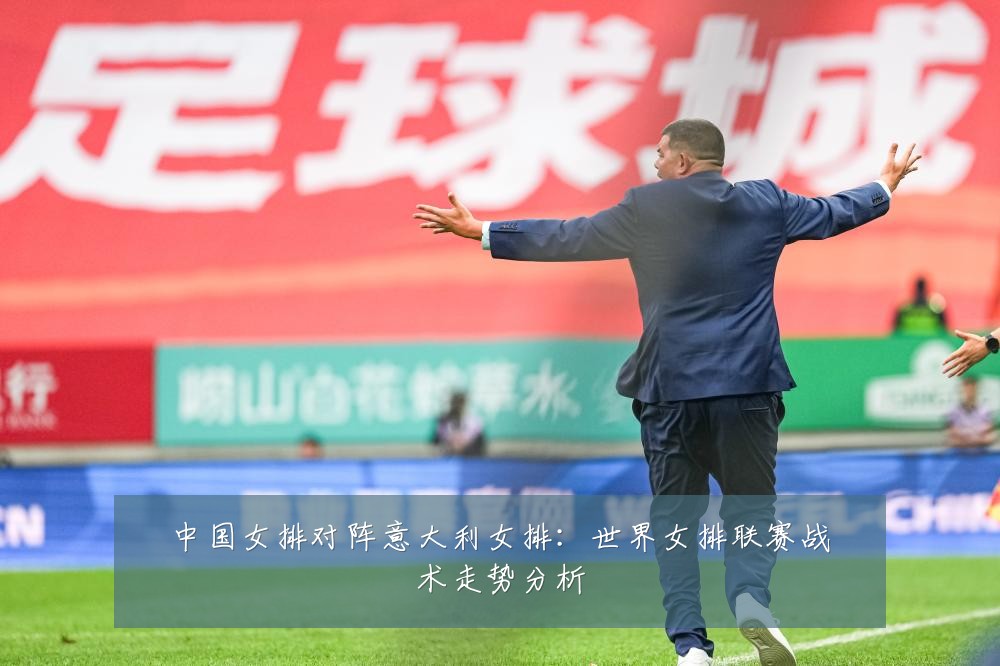 中国女排对阵意大利女排：世界女排联赛战术走势分析