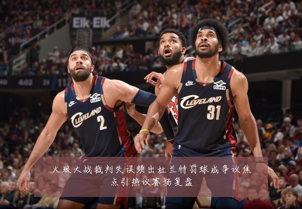 火狼大战裁判失误频出杜兰特罚球成争议焦点引热议赛场复盘